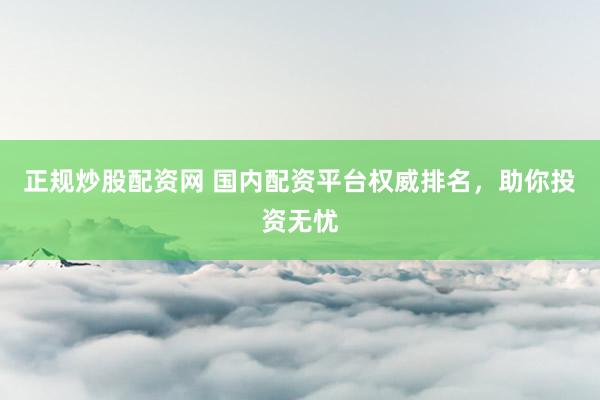 正規炒股配資網 國內配資平臺權威排名，助你投資無憂