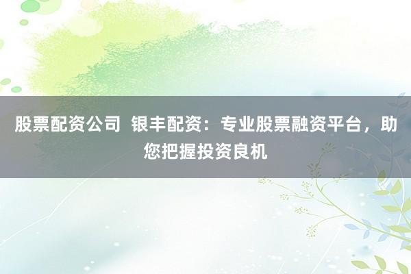 股票配資公司  銀豐配資：專業股票融資平臺，助您把握投資良機