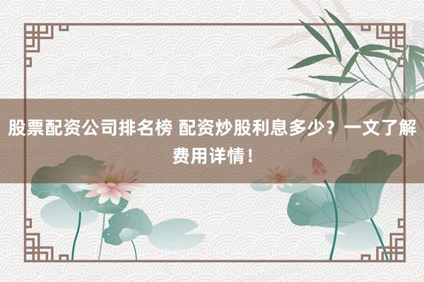 股票配資公司排名榜 配資炒股利息多少？一文了解費用詳情！