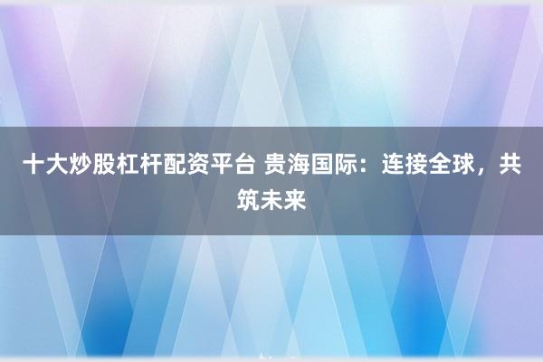 十大炒股杠桿配資平臺 貴海國際:連接全球,共筑未來
