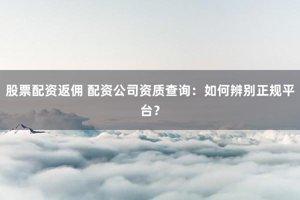 股票配資返傭 配資公司資質查詢：如何辨別正規平臺？
