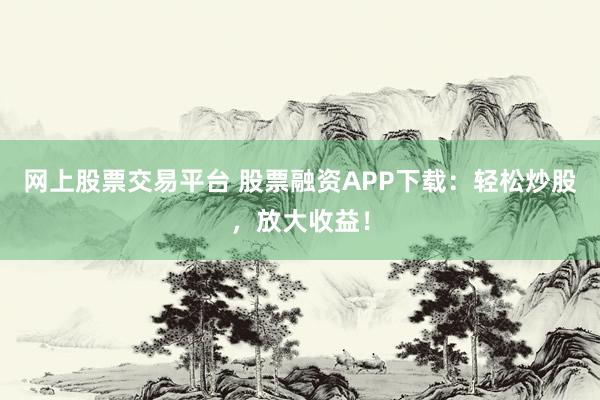 網上股票交易平臺 股票融資APP下載：輕松炒股，放大收益！