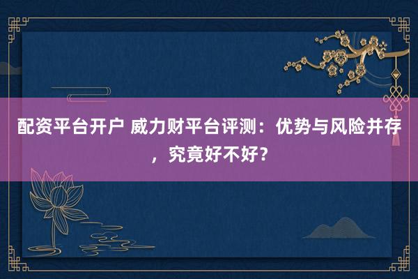 配資平臺開戶 威力財平臺評測：優勢與風險并存，究竟好不好？