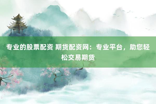 專業的股票配資 期貨配資網：專業平臺，助您輕松交易期貨