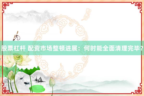 股票杠桿 配資市場(chǎng)整頓進(jìn)展：何時(shí)能全面清理完畢？