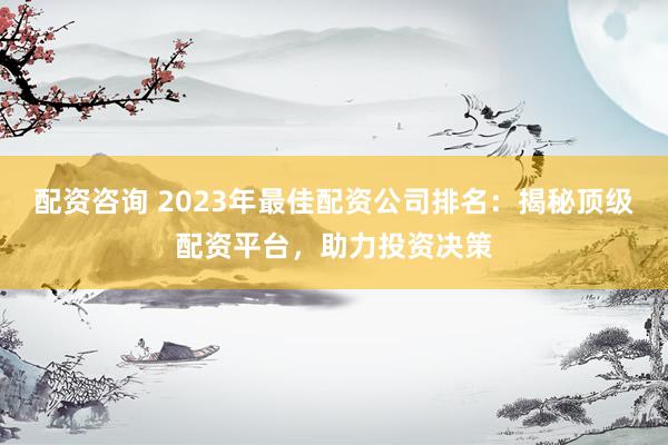 配資咨詢 2023年最佳配資公司排名：揭秘頂級配資平臺，助力投資決策