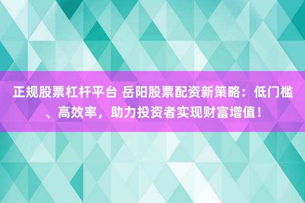 正規(guī)股票杠桿平臺 岳陽股票配資新策略：低門檻、高效率，助力投資者實現(xiàn)財富增值！