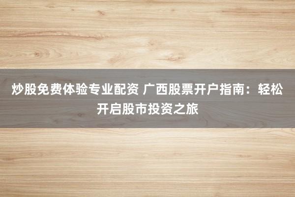 炒股免費體驗專業配資 廣西股票開戶指南：輕松開啟股市投資之旅