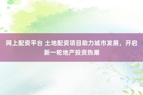 網(wǎng)上配資平臺 土地配資項(xiàng)目助力城市發(fā)展,開啟新一輪地產(chǎn)投資熱潮