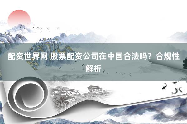 配資世界網(wǎng) 股票配資公司在中國合法嗎？合規(guī)性解析