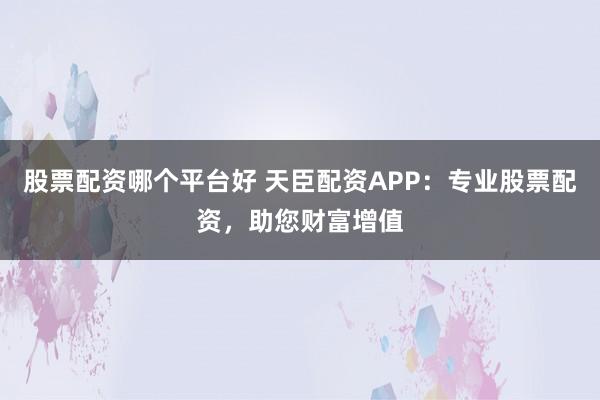股票配資哪個平臺好 天臣配資APP：專業股票配資，助您財富增值