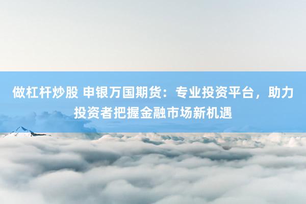 做杠桿炒股 申銀萬國期貨：專業投資平臺，助力投資者把握金融市場新機遇