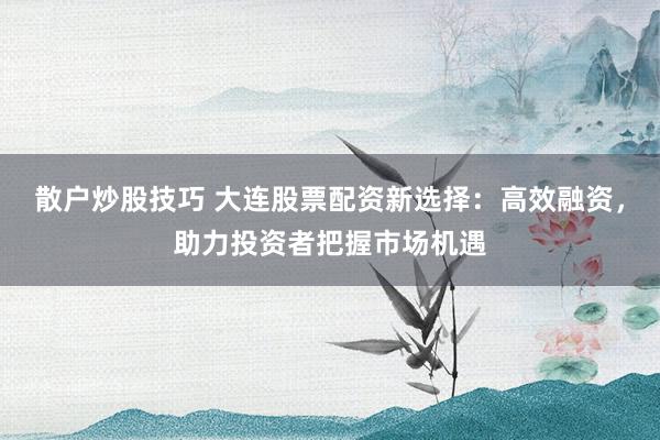 散戶炒股技巧 大連股票配資新選擇：高效融資，助力投資者把握市場機遇