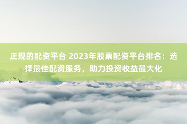 正規的配資平臺 2023年股票配資平臺排名：選擇最佳配資服務，助力投資收益最大化