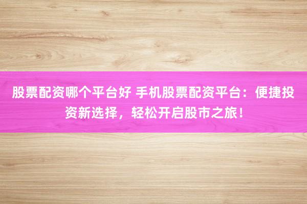 股票配資哪個平臺好 手機股票配資平臺：便捷投資新選擇，輕松開啟股市之旅！