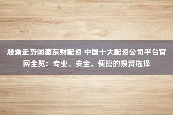 股票走勢圖鑫東財配資 中國十大配資公司平臺官網(wǎng)全覽：專業(yè)、安全、便捷的投資選擇