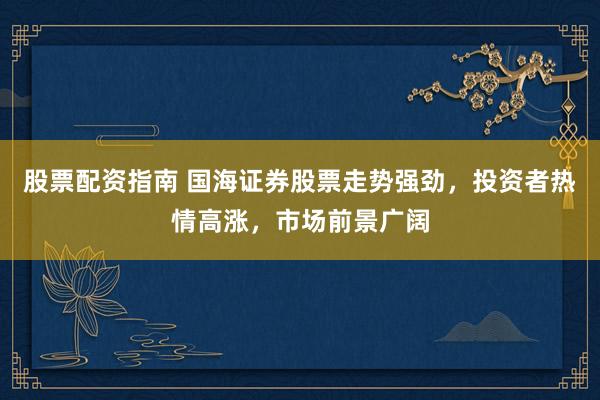 股票配資指南 國海證券股票走勢強勁，投資者熱情高漲，市場前景廣闊