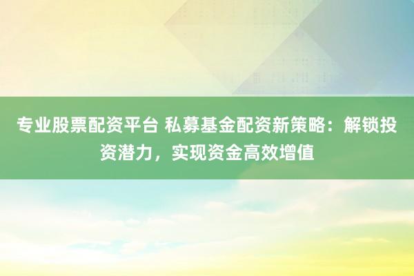 專業股票配資平臺 私募基金配資新策略：解鎖投資潛力，實現資金高效增值