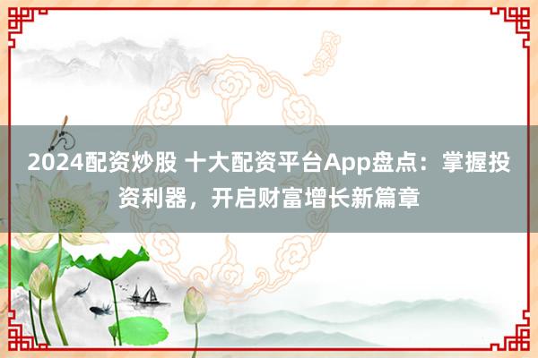2024配資炒股 十大配資平臺App盤點：掌握投資利器，開啟財富增長新篇章