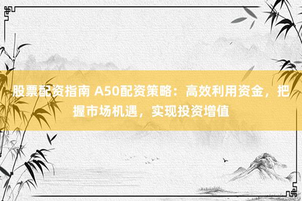 股票配資指南 A50配資策略：高效利用資金，把握市場機遇，實現投資增值