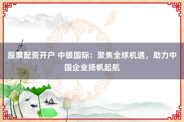 股票配資開戶 中銀國際:聚焦全球機遇,助力中國企業揚帆起航