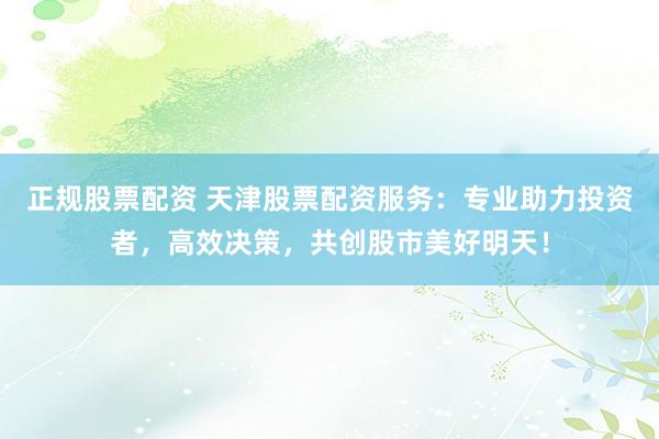正規股票配資 天津股票配資服務:專業助力投資者,高效決策,共創股市美好明天!