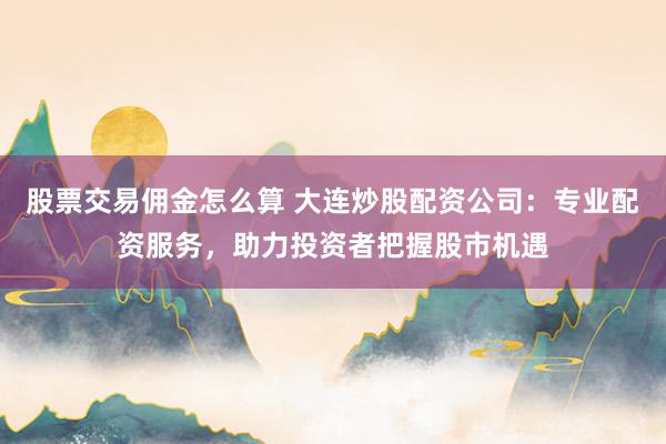股票交易傭金怎么算 大連炒股配資公司：專業配資服務，助力投資者把握股市機遇