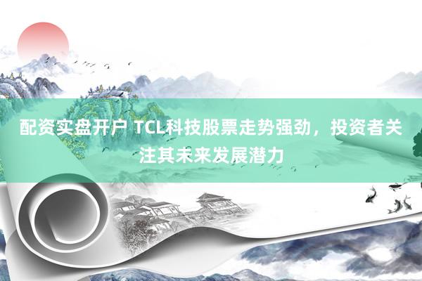 配資實盤開戶 TCL科技股票走勢強勁，投資者關注其未來發展潛力