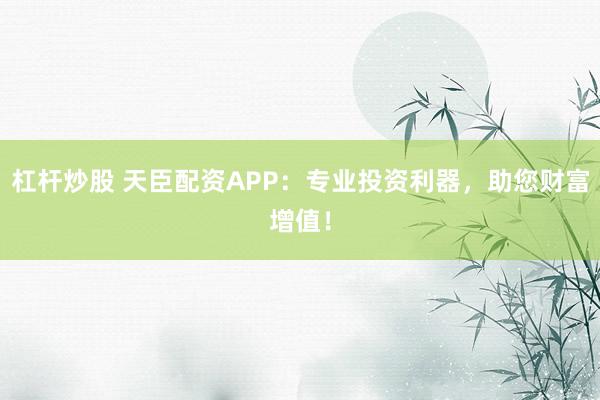杠桿炒股 天臣配資APP:專業投資利器,助您財富增值!