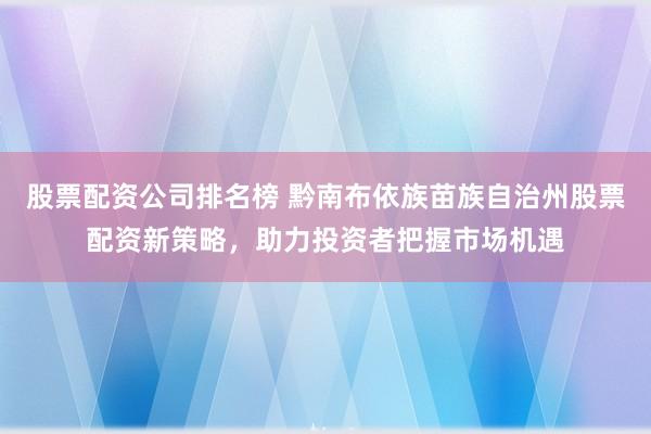 股票配資公司排名榜 黔南布依族苗族自治州股票配資新策略，助力投資者把握市場機遇