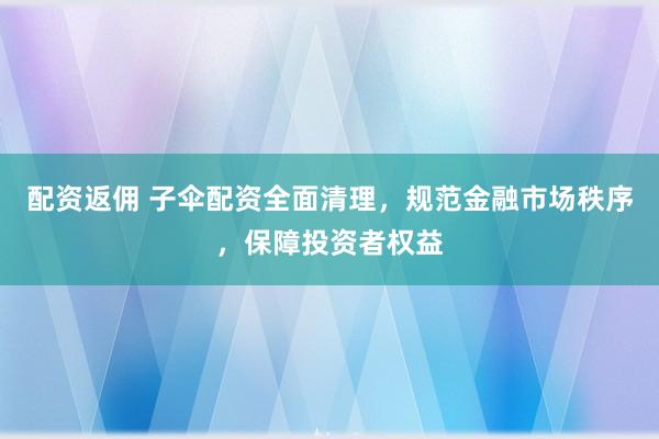 配資返傭 子傘配資全面清理，規范金融市場秩序，保障投資者權益