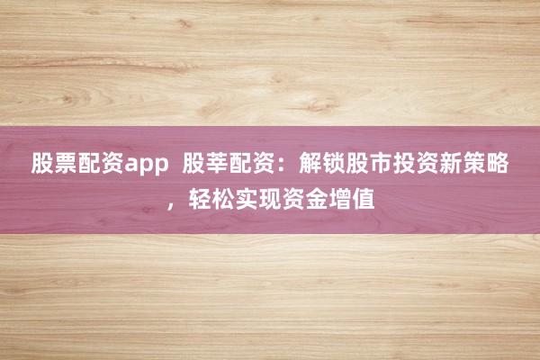 股票配資app 股莘配資:解鎖股市投資新策略,輕松實現資金增值