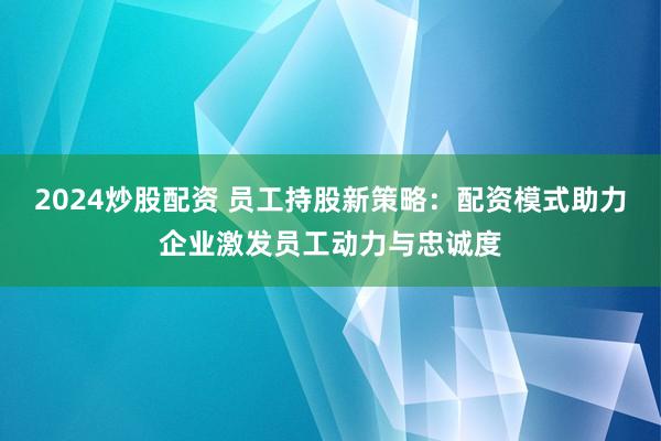 2024炒股配資 員工持股新策略：配資模式助力企業激發員工動力與忠誠度