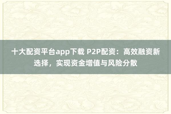 十大配資平臺app下載 P2P配資：高效融資新選擇，實現資金增值與風險分散